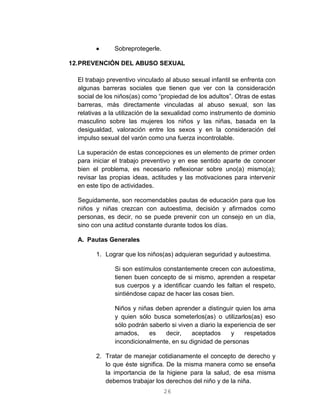 26
 Sobreprotegerle.
12.PREVENCIÓN DEL ABUSO SEXUAL
El trabajo preventivo vinculado al abuso sexual infantil se enfrenta con
algunas barreras sociales que tienen que ver con la consideración
social de los niños(as) como “propiedad de los adultos”. Otras de estas
barreras, más directamente vinculadas al abuso sexual, son las
relativas a la utilización de la sexualidad como instrumento de dominio
masculino sobre las mujeres los niños y las niñas, basada en la
desigualdad, valoración entre los sexos y en la consideración del
impulso sexual del varón como una fuerza incontrolable.
La superación de estas concepciones es un elemento de primer orden
para iniciar el trabajo preventivo y en ese sentido aparte de conocer
bien el problema, es necesario reflexionar sobre uno(a) mismo(a);
revisar las propias ideas, actitudes y las motivaciones para intervenir
en este tipo de actividades.
Seguidamente, son recomendables pautas de educación para que los
niños y niñas crezcan con autoestima, decisión y afirmados como
personas, es decir, no se puede prevenir con un consejo en un día,
sino con una actitud constante durante todos los días.
A. Pautas Generales
1. Lograr que los niños(as) adquieran seguridad y autoestima.
Si son estímulos constantemente crecen con autoestima,
tienen buen concepto de si mismo, aprenden a respetar
sus cuerpos y a identificar cuando les faltan el respeto,
sintiéndose capaz de hacer las cosas bien.
Niños y niñas deben aprender a distinguir quien los ama
y quien sólo busca someterlos(as) o utilizarlos(as) eso
sólo podrán saberlo si viven a diario la experiencia de ser
amados, es decir, aceptados y respetados
incondicionalmente, en su dignidad de personas
2. Tratar de manejar cotidianamente el concepto de derecho y
lo que éste significa. De la misma manera como se enseña
la importancia de la higiene para la salud, de esa misma
debemos trabajar los derechos del niño y de la niña.
 