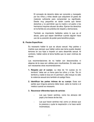 27
El concepto de derecho debe ser conocido y manejado
por los niños y niñas desde que adquieren el grado de
madurez suficiente para comprender su significado.
Desde muy pequeños se darán cuenta que tienen
derechos y no permitirán que la madre o el padre o los
hermanos mayores abusen de ellos. Ejercer los derechos
en la familia es una práctica de respeto y democracia.
También es importante hablarles sobre lo que es el
abuso, para que sepan identificar cuando alguien hace
uso de su posición de poder para beneficio propio.
B. Pautas Especificas:
Es necesario hablar lo que es abuso sexual. Hay padres o
madres que piensan que hablar sobre ese tema puede desatar
temores en sus hijos e impedir un sano desarrollo sexual. Al
contrario, hablar sobre el tema facilita que no sean víctimas de
abuso.
Las recomendaciones de no hablar con desconocidos ni
alejarse de la casa son válidas pero insuficientes. En este caso
son necesarias otras recomendaciones:
1. Respeto por el cuerpo. La idea de “mi cuerpo es mi
territorio” debe ser un lema para los niños y ni las. “Es mi
territorio y nadie lo toca sin mi permiso”), ello incluye no sólo
la violencia sexual sino también el castigo físico.
2. Identificar las partes íntimas de su cuerpo. Esas son
partes que ninguna persona debe tocar, salvo la mamá o el
médico cuando es necesario.
3. Reconocer diferentes tipos de caricias:
- Las que hacen sentirse, como los abrazos del
papá y los besos de las tías.
- Las que hacen sentirse mal, como un abrazo que
te presiona o quita la respiración o te hace sentir
incómodo(a).
 