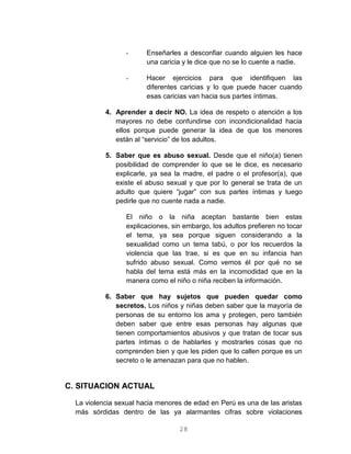 28
- Enseñarles a desconfiar cuando alguien les hace
una caricia y le dice que no se lo cuente a nadie.
- Hacer ejercicios para que identifiquen las
diferentes caricias y lo que puede hacer cuando
esas caricias van hacia sus partes íntimas.
4. Aprender a decir NO. La idea de respeto o atención a los
mayores no debe confundirse con incondicionalidad hacia
ellos porque puede generar la idea de que los menores
están al “servicio” de los adultos.
5. Saber que es abuso sexual. Desde que el niño(a) tienen
posibilidad de comprender lo que se le dice, es necesario
explicarle, ya sea la madre, el padre o el profesor(a), que
existe el abuso sexual y que por lo general se trata de un
adulto que quiere “jugar” con sus partes íntimas y luego
pedirle que no cuente nada a nadie.
El niño o la niña aceptan bastante bien estas
explicaciones, sin embargo, los adultos prefieren no tocar
el tema, ya sea porque siguen considerando a la
sexualidad como un tema tabú, o por los recuerdos la
violencia que las trae, si es que en su infancia han
sufrido abuso sexual. Como vemos él por qué no se
habla del tema está más en la incomodidad que en la
manera como el niño o niña reciben la información.
6. Saber que hay sujetos que pueden quedar como
secretos. Los niños y niñas deben saber que la mayoría de
personas de su entorno los ama y protegen, pero también
deben saber que entre esas personas hay algunas que
tienen comportamientos abusivos y que tratan de tocar sus
partes íntimas o de hablarles y mostrarles cosas que no
comprenden bien y que les piden que lo callen porque es un
secreto o le amenazan para que no hablen.
C. SITUACION ACTUAL
La violencia sexual hacia menores de edad en Perú es una de las aristas
más sórdidas dentro de las ya alarmantes cifras sobre violaciones
 