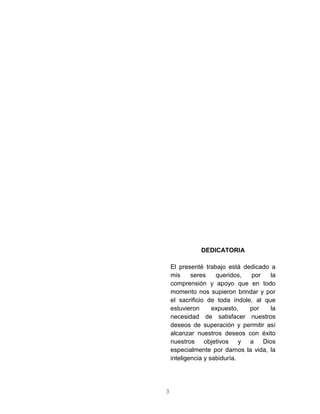 3
DEDICATORIA
El presenté trabajo está dedicado a
mis seres queridos, por la
comprensión y apoyo que en todo
momento nos supieron brindar y por
el sacrificio de toda índole, al que
estuvieron expuesto, por la
necesidad de satisfacer nuestros
deseos de superación y permitir así
alcanzar nuestros deseos con éxito
nuestros objetivos y a Dios
especialmente por darnos la vida, la
inteligencia y sabiduría.
 