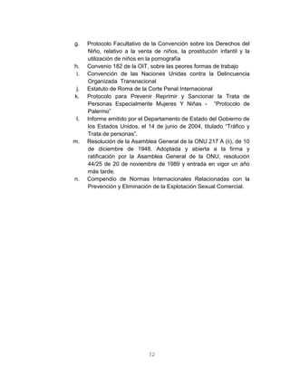 32
g. Protocolo Facultativo de la Convención sobre los Derechos del
Niño, relativo a la venta de niños, la prostitución infantil y la
utilización de niños en la pornografía
h. Convenio 182 de la OIT, sobre las peores formas de trabajo
i. Convención de las Naciones Unidas contra la Delincuencia
Organizada Transnacional
j. Estatuto de Roma de la Corte Penal Internacional
k. Protocolo para Prevenir Reprimir y Sancionar la Trata de
Personas Especialmente Mujeres Y Niñas - “Protocolo de
Palermo”
l. Informe emitido por el Departamento de Estado del Gobierno de
los Estados Unidos, el 14 de junio de 2004, titulado “Tráfico y
Trata de personas”.
m. Resolución de la Asamblea General de la ONU 217 A (ii), de 10
de diciembre de 1948. Adoptada y abierta a la firma y
ratificación por la Asamblea General de la ONU, resolución
44/25 de 20 de noviembre de 1989 y entrada en vigor un año
más tarde.
n. Compendio de Normas Internacionales Relacionadas con la
Prevención y Eliminación de la Explotación Sexual Comercial.
 