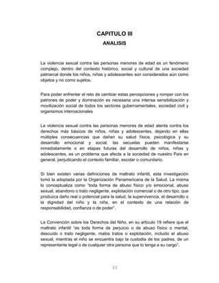 33
CAPITULO III
ANALISIS
La violencia sexual contra las personas menores de edad es un fenómeno
complejo, dentro del contexto histórico, social y cultural de una sociedad
patriarcal donde los niños, niñas y adolescentes son considerados aún como
objetos y no como sujetos.
Para poder enfrentar el reto de cambiar estas percepciones y romper con los
patrones de poder y dominación es necesaria una intensa sensibilización y
movilización social de todos los sectores gubernamentales, sociedad civil y
organismos internacionales
La violencia sexual contra las personas menores de edad atenta contra los
derechos más básicos de niños, niñas y adolescentes, dejando en ellas
múltiples consecuencias que dañan su salud física, psicológica y su
desarrollo emocional y social, las secuelas pueden manifestarse
inmediatamente o en etapas futuras del desarrollo de niños, niñas y
adolescentes, es un problema que afecta a la sociedad de nuestro País en
general, perjudicando el contexto familiar, escolar o comunitario.
Si bien existen varias definiciones de maltrato infantil, esta investigación
tomó la adoptada por la Organización Panamericana de la Salud. La misma
lo conceptualiza como “toda forma de abuso físico y/o emocional, abuso
sexual, abandono o trato negligente, explotación comercial o de otro tipo, que
produzca daño real o potencial para la salud, la supervivencia, el desarrollo o
la dignidad del niño y la niña, en el contexto de una relación de
responsabilidad, confianza o de poder”.
La Convención sobre los Derechos del Niño, en su artículo 19 refiere que el
maltrato infantil “es toda forma de perjuicio o de abuso físico o mental,
descuido o trato negligente, malos tratos o explotación, incluido el abuso
sexual, mientras el niño se encuentra bajo la custodia de los padres, de un
representante legal o de cualquier otra persona que lo tenga a su cargo”.
 