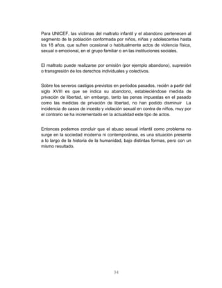 34
Para UNICEF, las víctimas del maltrato infantil y el abandono pertenecen al
segmento de la población conformada por niños, niñas y adolescentes hasta
los 18 años, que sufren ocasional o habitualmente actos de violencia física,
sexual o emocional, en el grupo familiar o en las instituciones sociales.
El maltrato puede realizarse por omisión (por ejemplo abandono), supresión
o transgresión de los derechos individuales y colectivos.
Sobre los severos castigos previstos en períodos pasados, recién a partir del
siglo XVIII es que se indica su abandono, estableciéndose medida de
privación de libertad, sin embargo, tanto las penas impuestas en el pasado
como las medidas de privación de libertad, no han podido disminuir La
incidencia de casos de incesto y violación sexual en contra de niños, muy por
el contrario se ha incrementado en la actualidad este tipo de actos.
Entonces podemos concluir que el abuso sexual infantil como problema no
surge en la sociedad moderna ni contemporánea, es una situación presente
a lo largo de la historia de la humanidad, bajo distintas formas, pero con un
mismo resultado.
 