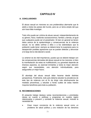 35
CAPITULO IV
A. CONCLUSIONES
El abuso sexual en menores es una problemática alarmante que le
atañe a todos los países del mundo, pero es un tema amplio del que
aún hace falta investigar.
Todo niño puede ser víctima de abuso sexual, independientemente de
su género, físico, trasfondo socioeconómico, familiar y demás; al igual
que cualquiera puede ser el perpetrador. Si bien en general se tienen
datos acerca de la epidemiología y consecuencias de la violencia
sexual, no es válido ceñirse a ellos o a los estereotipos que la
población suele tener; siempre se deberá tener la suspicacia para no
desapercibir posibles agresiones que se puedan detectar y denunciar
a lo largo de la vida laboral o social.
Lo anterior es de vital importancia, puesto que se deberá trabajar con
las consecuencias derivadas del abuso sexual en los menores; si bien
la manifestación de estas es multifactorial y su gravedad depende de
diversos aspectos, es esencial brindarles a todos la mejor atención
según sus necesidades, una atención individualizada, para
asegurarles un mejor futuro.
El abordaje del abuso sexual debe hacerse desde distintas
perspectivas. Finalmente, todo país debería estudiar la prevalencia de
este tipo de violencia con el fin de dirigir más efectivamente las
medidas preventivas, y estudiar a fondo cuáles de estas traerán
mayores beneficios para toda su población.
B. RECOMENDACIONES
El presente trabajo destaca varias recomendaciones y prioridades
claves en cuanto a políticas y programas en nuestra región
relacionados a prevenir y combatir la violencia sexual, incluida la
necesidad de:
 Crear mayor conciencia de la violencia sexual como un
problema de salud pública y una violación de los derechos
 