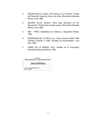 37
3. GALDOS SILVA, Susana: “Mi Cuerpo es mi Territorio”. Pautas
de Prevención hacia las niñas y los niños. Movimiento Manuela
Ramos, Lima 1996.
4. GALDOS SILVA, Susana: “Guía para Docentes de Ed.
Secundaria”. Previniendo el abuso sexual. Movimiento Manuela
Ramos. Lima 1998.
5. INEI – PERÚ: Estadística de Violencia y Seguridad Pública.
1998.
6. RODRIGUEZ DE LA CRUZ, Luis. “Abuso Sexual Infantil” UNE
“Enrrique Guzman y Valle” Facultad de Humanidades. Lima
Perú 1996.
7. YAÑEZ DE LA BORDA, Gina: “Huellas de la Impunidad”
Movimiento Manuela Ramos, 1996.
 