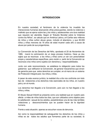 5
INTRODUCCION
En nuestra sociedad, el fenómeno de la violencia ha invadido las
interacciones humanas alcanzando cifras preocupantes, siendo la violencia o
maltrato que se ejerce sobre las y los niños y adolescentes una dura realidad
que requiere ser atendida. Según el “Estudio Mundial sobre la Violencia
contra los Niños”, se calcula que en América Latina y el Caribe seis millones
de niños y niñas sufren abuso grave, incluido el abandono, y que 80.000
niños y niñas menores de 18 años de edad mueren cada año a causa de
abuso por parte de sus progenitores.
La Convención de los Derechos del Niño, aprobada el 20 de Noviembre de
1989, marcó la culminación de un largo proceso histórico. Hace ya dos
siglos que se reconoce a los niños y niñas como un ser con personalidad
propia y características específicas, pero recién a partir de la Convención se
reconoce a los niños como sujetos con derechos y responsabilidades.
Junto con este reconocimiento, se establece la obligación para todos los
gobiernos que ratificaron la Convención, de generar mecanismos que sirvan
de garantía para que estos derechos se cumplan, en el marco de un sistema
de Protección Integral para los niños y niñas.
A pesar de este avance jurídico, la realidad día a día nos confronta con todo
tipo de violaciones a los derechos más esenciales de los niños, en nuestro
país y en el mundo.
Los derechos han llegado a la Convención, pero aún no han llegado a los
niños y niñas.
El Abuso Sexual Infantil se presenta como una realidad que en nuestro país
afecta a miles de niños todos los días, que son utilizados como objetos para
la satisfacción sexual de los adultos, perpetrándose una de las más terribles
violaciones y desconocimientos que se pueden hacer de la dignidad
humana.
Frente a esta situación, apenas se escuchan voces de denuncia.
Así como la responsabilidad de salvaguardar los derechos de los niños y
niñas es de todos los adultos que formamos parte de su sociedad, la
 