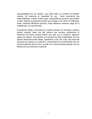 6
responsabilidad por los abusos que sobre ellos se cometen es también
nuestra. Es imperiosa la necesidad de que todos asumamos esa
responsabilidad, y desde nuestro lugar, emprendamos acciones qué tiendan
a hacer efectiva esa garantía jurídica que protege a los niños. En diferentes
áreas, mediante diferentes acciones, todos debemos hacernos cargo de la
realidad que nos compromete.
El presente trabajo, enmarcado en nuestro proceso de formación continua
policial evitando hacer eco del silencio que encubre actualmente el
fenómeno del Abuso Sexual Infantil, sino que, por el contrario, debemos
agotar los medios para aportar a la solución de esta problemática. En ese
espíritu elaboramos este trabajo, apostamos a qué, día a día, más personas
de todos los sectores se involucren activamente en la conformación de una
red de protección de los niños, no sólo en el área del Abuso Sexual, sino en
defensa de sus derechos en general.
 