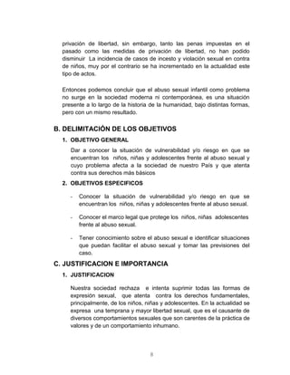 8
privación de libertad, sin embargo, tanto las penas impuestas en el
pasado como las medidas de privación de libertad, no han podido
disminuir La incidencia de casos de incesto y violación sexual en contra
de niños, muy por el contrario se ha incrementado en la actualidad este
tipo de actos.
Entonces podemos concluir que el abuso sexual infantil como problema
no surge en la sociedad moderna ni contemporánea, es una situación
presente a lo largo de la historia de la humanidad, bajo distintas formas,
pero con un mismo resultado.
B. DELIMITACIÓN DE LOS OBJETIVOS
1. OBJETIVO GENERAL
Dar a conocer la situación de vulnerabilidad y/o riesgo en que se
encuentran los niños, niñas y adolescentes frente al abuso sexual y
cuyo problema afecta a la sociedad de nuestro País y que atenta
contra sus derechos más básicos
2. OBJETIVOS ESPECIFICOS
- Conocer la situación de vulnerabilidad y/o riesgo en que se
encuentran los niños, niñas y adolescentes frente al abuso sexual.
- Conocer el marco legal que protege los niños, niñas adolescentes
frente al abuso sexual.
- Tener conocimiento sobre el abuso sexual e identificar situaciones
que puedan facilitar el abuso sexual y tomar las previsiones del
caso.
C. JUSTIFICACION E IMPORTANCIA
1. JUSTIFICACION
Nuestra sociedad rechaza e intenta suprimir todas las formas de
expresión sexual, que atenta contra los derechos fundamentales,
principalmente, de los niños, niñas y adolescentes. En la actualidad se
expresa una temprana y mayor libertad sexual, que es el causante de
diversos comportamientos sexuales que son carentes de la práctica de
valores y de un comportamiento inhumano.
 