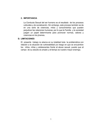9
2. IMPORTANCIA
La Conducta Sexual del ser humano es el resultado de los procesos
culturales y de socialización. Sin embargo, este proceso también se da
en una serie de creencias, mitos y conocimientos que pueden
perjudicar las relaciones humanas; por lo que la Familia y la sociedad
juegan un papel determinante para promover normas, valores y
creencias en los jóvenes.
D. LIMITACIONES
El presente trabajo no abarca en su totalidad toda la problemática con
relación a la situación de vulnerabilidad y/o riesgo en que se encuentran
los niños, niñas y adolescentes frente al abuso sexual, puesto que el
campo de su estudio es amplio y el tiempo es nuestro mayor enemigo.
 