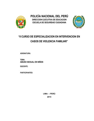 POLICÍA NACIONAL DEL PERÚ
DIRECCION EJECUTIVA DE EDUCACION
ESCUELA DE SEGURIDAD CIUDADANA
“II CURSO DE ESPECIALIZACION EN INTERVENCION EN
CASOS DE VIOLENCIA FAMILIAR”
ASIGNATURA:
TEMA:
ABUSO SEXUAL EN NIÑOS
DOCENTE:
PARTICIPANTES:
LIMA – PERÚ
2015
 