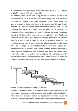JUEVES 10 DE OCTUBRE DEL 2019, MOCHICAUI, EL FUERTE, SINALOA 10
lo cual redundaría en altos costos de tiempo y desarrollo. La Figura 2 muestra
un posible esquema del modelo en cuestión.
Sin embargo, el modelo cascada en algunas de sus variantes es uno de los
actualmente más utilizados,12 por su eficacia y simplicidad, más que nada
en software de pequeño y algunos de mediano porte; pero nunca (o muy rara
vez) se lo usa en su "forma pura", como se dijo anteriormente. En lugar de ello,
siempre se produce alguna realimentación entre etapas, que no es
completamente predecible ni rígida; esto da oportunidad al desarrollo de
productos software en los cuales hay ciertas incertezas, cambios o evoluciones
durante el ciclo de vida. Así por ejemplo, una vez capturados y especificados los
requisitos (primera etapa) se puede pasar al diseño del sistema, pero durante
esta última fase lo más probable es que se deban realizar ajustes en los
requisitos (aunque sean mínimos), ya sea por fallas detectadas, ambigüedades
o bien por que los propios requisitos han cambiado o evolucionado; con lo cual
se debe retornar a la primera o previa etapa, hacer los reajustes pertinentes y
luego continuar nuevamente con el diseño; esto último se conoce como
realimentación. Lo normal en la modelo cascada es entonces la aplicación del
mismo con sus etapas realimentadas de alguna forma, permitiendo retroceder
de una a la anterior (e incluso poder saltar a varias anteriores) si es requerido.
Modelo cascada realimentado para el ciclo de vida.
Lo dicho es, a grandes rasgos, la forma y utilización de este modelo, uno de los
más usados y populares. La modelo cascada realimentado resulta muy atractivo,
hasta ideal, si el proyecto presenta alta rigidez (pocos cambios, previsto no
evolutivo), los requisitos son muy claros y están correctamente especificados.
 
