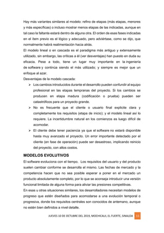 JUEVES 10 DE OCTUBRE DEL 2019, MOCHICAUI, EL FUERTE, SINALOA 11
Hay más variantes similares al modelo: refino de etapas (más etapas, menores
y más específicas) o incluso mostrar menos etapas de las indicadas, aunque en
tal caso la faltante estará dentro de alguna otra. El orden de esas fases indicadas
en el ítem previo es el lógico y adecuado, pero adviértase, como se dijo, que
normalmente habrá realimentación hacia atrás.
El modelo lineal o en cascada es el paradigma más antiguo y extensamente
utilizado, sin embargo, las críticas a él (ver desventajas) han puesto en duda su
eficacia. Pese a todo, tiene un lugar muy importante en la ingeniería
de software y continúa siendo el más utilizado; y siempre es mejor que un
enfoque al azar.
Desventajas de la modelo cascada:
➢ Los cambios introducidos durante el desarrollo pueden confundir al equipo
profesional en las etapas tempranas del proyecto. Si los cambios se
producen en etapa madura (codificación o prueba) pueden ser
catastróficos para un proyecto grande.
➢ No es frecuente que el cliente o usuario final explicite clara y
completamente los requisitos (etapa de inicio); y el modelo lineal así lo
requiere. La incertidumbre natural en los comienzos es luego difícil de
acomodar.
➢ El cliente debe tener paciencia ya que el software no estará disponible
hasta muy avanzado el proyecto. Un error importante detectado por el
cliente (en fase de operación) puede ser desastroso, implicando reinicio
del proyecto, con altos costos.
MODELOS EVOLUTIVOS
El software evoluciona con el tiempo. Los requisitos del usuario y del producto
suelen cambiar conforme se desarrolla el mismo. Las fechas de mercado y la
competencia hacen que no sea posible esperar a poner en el mercado un
producto absolutamente completo, por lo que se aconseja introducir una versión
funcional limitada de alguna forma para aliviar las presiones competitivas.
En esas u otras situaciones similares, los desarrolladores necesitan modelos de
progreso que estén diseñados para acomodarse a una evolución temporal o
progresiva, donde los requisitos centrales son conocidos de antemano, aunque
no estén bien definidos a nivel detalle.
 