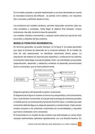JUEVES 10 DE OCTUBRE DEL 2019, MOCHICAUI, EL FUERTE, SINALOA 12
En el modelo cascada y cascada realimentado no se tiene demasiado en cuenta
la naturaleza evolutiva del software, se plantea como estático, con requisitos
bien conocidos y definidos desde el inicio.
Los evolutivos son modelos iterativos, permiten desarrollar versiones cada vez
más completas y complejas, hasta llegar al objetivo final deseado; incluso
evolucionar más allá, durante la fase de operación.
Los modelos «iterativo incremental» y «espiral» (entre otros) son dos de los más
conocidos y utilizados del tipo evolutivo.
MODELO ITERATIVO INCREMENTAL
En términos generales, se puede distinguir, en la figura 4, los pasos generales
que sigue el proceso de desarrollo de un producto software. En el modelo de
ciclo de vida seleccionado, se identifican claramente dichos pasos. La
descripción del sistema es esencial para especificar y confeccionar los distintos
incrementos hasta llegar al producto global y final. Las actividades concurrentes
(especificación, desarrollo y validación) sintetizan el desarrollo pormenorizado
de los incrementos, que se hará posteriormente.
Diagrama genérico del desarrollo evolutivo incremental.
El diagrama de la figura 4 muestra en forma muy esquemática, el funcionamiento
de un ciclo iterativo incremental, el cual permite la entrega de versiones parciales
a medida que se va construyendo el producto final.8 Es decir, a medida que cada
incremento definido llega a su etapa de operación y mantenimiento. Cada versión
emitida incorpora a los anteriores incrementos las funcionalidades y requisitos
que fueron analizados como necesarios.
El incremental es un modelo de tipo evolutivo que está basado en varios ciclos
cascada realimentados aplicados repetidamente, con una filosofía iterativa. En
 