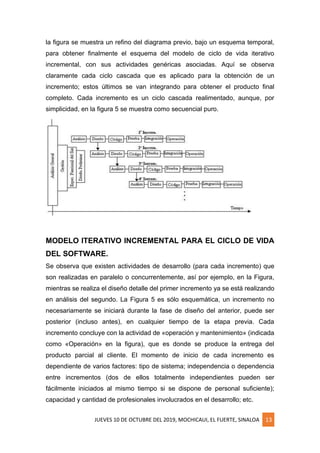 JUEVES 10 DE OCTUBRE DEL 2019, MOCHICAUI, EL FUERTE, SINALOA 13
la figura se muestra un refino del diagrama previo, bajo un esquema temporal,
para obtener finalmente el esquema del modelo de ciclo de vida iterativo
incremental, con sus actividades genéricas asociadas. Aquí se observa
claramente cada ciclo cascada que es aplicado para la obtención de un
incremento; estos últimos se van integrando para obtener el producto final
completo. Cada incremento es un ciclo cascada realimentado, aunque, por
simplicidad, en la figura 5 se muestra como secuencial puro.
MODELO ITERATIVO INCREMENTAL PARA EL CICLO DE VIDA
DEL SOFTWARE.
Se observa que existen actividades de desarrollo (para cada incremento) que
son realizadas en paralelo o concurrentemente, así por ejemplo, en la Figura,
mientras se realiza el diseño detalle del primer incremento ya se está realizando
en análisis del segundo. La Figura 5 es sólo esquemática, un incremento no
necesariamente se iniciará durante la fase de diseño del anterior, puede ser
posterior (incluso antes), en cualquier tiempo de la etapa previa. Cada
incremento concluye con la actividad de «operación y mantenimiento» (indicada
como «Operación» en la figura), que es donde se produce la entrega del
producto parcial al cliente. El momento de inicio de cada incremento es
dependiente de varios factores: tipo de sistema; independencia o dependencia
entre incrementos (dos de ellos totalmente independientes pueden ser
fácilmente iniciados al mismo tiempo si se dispone de personal suficiente);
capacidad y cantidad de profesionales involucrados en el desarrollo; etc.
 
