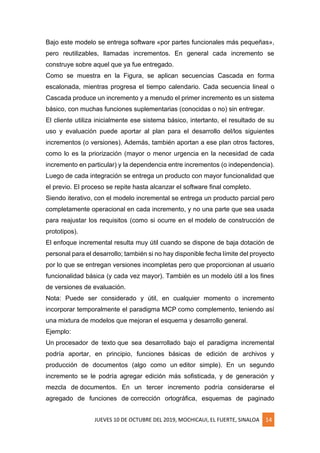 JUEVES 10 DE OCTUBRE DEL 2019, MOCHICAUI, EL FUERTE, SINALOA 14
Bajo este modelo se entrega software «por partes funcionales más pequeñas»,
pero reutilizables, llamadas incrementos. En general cada incremento se
construye sobre aquel que ya fue entregado.
Como se muestra en la Figura, se aplican secuencias Cascada en forma
escalonada, mientras progresa el tiempo calendario. Cada secuencia lineal o
Cascada produce un incremento y a menudo el primer incremento es un sistema
básico, con muchas funciones suplementarias (conocidas o no) sin entregar.
El cliente utiliza inicialmente ese sistema básico, intertanto, el resultado de su
uso y evaluación puede aportar al plan para el desarrollo del/los siguientes
incrementos (o versiones). Además, también aportan a ese plan otros factores,
como lo es la priorización (mayor o menor urgencia en la necesidad de cada
incremento en particular) y la dependencia entre incrementos (o independencia).
Luego de cada integración se entrega un producto con mayor funcionalidad que
el previo. El proceso se repite hasta alcanzar el software final completo.
Siendo iterativo, con el modelo incremental se entrega un producto parcial pero
completamente operacional en cada incremento, y no una parte que sea usada
para reajustar los requisitos (como si ocurre en el modelo de construcción de
prototipos).
El enfoque incremental resulta muy útil cuando se dispone de baja dotación de
personal para el desarrollo; también si no hay disponible fecha límite del proyecto
por lo que se entregan versiones incompletas pero que proporcionan al usuario
funcionalidad básica (y cada vez mayor). También es un modelo útil a los fines
de versiones de evaluación.
Nota: Puede ser considerado y útil, en cualquier momento o incremento
incorporar temporalmente el paradigma MCP como complemento, teniendo así
una mixtura de modelos que mejoran el esquema y desarrollo general.
Ejemplo:
Un procesador de texto que sea desarrollado bajo el paradigma incremental
podría aportar, en principio, funciones básicas de edición de archivos y
producción de documentos (algo como un editor simple). En un segundo
incremento se le podría agregar edición más sofisticada, y de generación y
mezcla de documentos. En un tercer incremento podría considerarse el
agregado de funciones de corrección ortográfica, esquemas de paginado
 