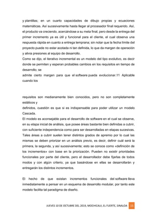 JUEVES 10 DE OCTUBRE DEL 2019, MOCHICAUI, EL FUERTE, SINALOA 15
y plantillas; en un cuarto capacidades de dibujo propias y ecuaciones
matemáticas. Así sucesivamente hasta llegar al procesador final requerido. Así,
el producto va creciendo, acercándose a su meta final, pero desde la entrega del
primer incremento ya es útil y funcional para el cliente, el cual observa una
respuesta rápida en cuanto a entrega temprana; sin notar que la fecha límite del
proyecto puede no estar acotada ni tan definida, lo que da margen de operación
y alivia presiones al equipo de desarrollo.
Como se dijo, el iterativo incremental es un modelo del tipo evolutivo, es decir
donde se permiten y esperan probables cambios en los requisitos en tiempo de
desarrollo; se
admite cierto margen para que el software pueda evolucionar.11 Aplicable
cuando los
requisitos son medianamente bien conocidos, pero no son completamente
estáticos y
definidos, cuestión es que si es indispensable para poder utilizar un modelo
Cascada.
El modelo es aconsejable para el desarrollo de software en el cual se observe,
en su etapa inicial de análisis, que posee áreas bastante bien definidas a cubrir,
con suficiente independencia como para ser desarrolladas en etapas sucesivas.
Tales áreas a cubrir suelen tener distintos grados de apremio por lo cual las
mismas se deben priorizar en un análisis previo, es decir, definir cuál será la
primera, la segunda, y así sucesivamente; esto se conoce como «definición de
los incrementos» con base en la priorización. Pueden no existir prioridades
funcionales por parte del cliente, pero el desarrollador debe fijarlas de todos
modos y con algún criterio, ya que basándose en ellas se desarrollarán y
entregarán los distintos incrementos.
El hecho de que existan incrementos funcionales del software lleva
inmediatamente a pensar en un esquema de desarrollo modular, por tanto este
modelo facilita tal paradigma de diseño.
 