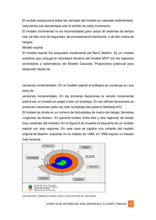 JUEVES 10 DE OCTUBRE DEL 2019, MOCHICAUI, EL FUERTE, SINALOA 17
El modelo proporciona todas las ventajas del modelo en cascada realimentado,
reduciendo sus desventajas sólo al ámbito de cada incremento.
El modelo incremental no es recomendable para casos de sistemas de tiempo
real, de alto nivel de seguridad, de procesamiento distribuido, o de alto índice de
riesgos.
Modelo espiral
El modelo espiral fue propuesto inicialmente por Barry Boehm. Es un modelo
evolutivo que conjuga la naturaleza iterativa del modelo MCP con los aspectos
controlados y sistemáticos del Modelo Cascada. Proporciona potencial para
desarrollo rápido de
versiones incrementales. En el modelo espiral el software se construye en una
serie de
versiones incrementales. En las primeras iteraciones la versión incremental
podría ser un modelo en papel o bien un prototipo. En las últimas iteraciones se
producen versiones cada vez más completas del sistema diseñado.812
El modelo se divide en un número de Actividades de marco de trabajo, llamadas
«regiones de tareas». En general existen entre tres y seis regiones de tareas
(hay variantes del modelo). En la figura 6 se muestra el esquema de un modelo
espiral con seis regiones. En este caso se explica una variante del modelo
original de Boehm, expuesto en su tratado de 1988; en 1998 expuso un tratado
más reciente.
ILUSTRACIÓN 1 MODELO ESPIRAL PARA EL CICLO DE VIDA DEL SOFTWARE.
 