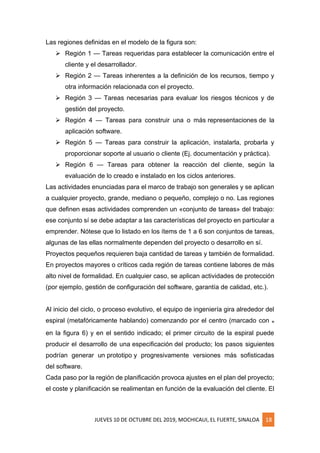 JUEVES 10 DE OCTUBRE DEL 2019, MOCHICAUI, EL FUERTE, SINALOA 18
Las regiones definidas en el modelo de la figura son:
➢ Región 1 — Tareas requeridas para establecer la comunicación entre el
cliente y el desarrollador.
➢ Región 2 — Tareas inherentes a la definición de los recursos, tiempo y
otra información relacionada con el proyecto.
➢ Región 3 — Tareas necesarias para evaluar los riesgos técnicos y de
gestión del proyecto.
➢ Región 4 — Tareas para construir una o más representaciones de la
aplicación software.
➢ Región 5 — Tareas para construir la aplicación, instalarla, probarla y
proporcionar soporte al usuario o cliente (Ej. documentación y práctica).
➢ Región 6 — Tareas para obtener la reacción del cliente, según la
evaluación de lo creado e instalado en los ciclos anteriores.
Las actividades enunciadas para el marco de trabajo son generales y se aplican
a cualquier proyecto, grande, mediano o pequeño, complejo o no. Las regiones
que definen esas actividades comprenden un «conjunto de tareas» del trabajo:
ese conjunto sí se debe adaptar a las características del proyecto en particular a
emprender. Nótese que lo listado en los ítems de 1 a 6 son conjuntos de tareas,
algunas de las ellas normalmente dependen del proyecto o desarrollo en sí.
Proyectos pequeños requieren baja cantidad de tareas y también de formalidad.
En proyectos mayores o críticos cada región de tareas contiene labores de más
alto nivel de formalidad. En cualquier caso, se aplican actividades de protección
(por ejemplo, gestión de configuración del software, garantía de calidad, etc.).
Al inicio del ciclo, o proceso evolutivo, el equipo de ingeniería gira alrededor del
espiral (metafóricamente hablando) comenzando por el centro (marcado con ๑
en la figura 6) y en el sentido indicado; el primer circuito de la espiral puede
producir el desarrollo de una especificación del producto; los pasos siguientes
podrían generar un prototipo y progresivamente versiones más sofisticadas
del software.
Cada paso por la región de planificación provoca ajustes en el plan del proyecto;
el coste y planificación se realimentan en función de la evaluación del cliente. El
 