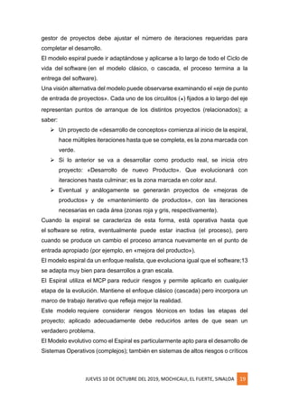 JUEVES 10 DE OCTUBRE DEL 2019, MOCHICAUI, EL FUERTE, SINALOA 19
gestor de proyectos debe ajustar el número de iteraciones requeridas para
completar el desarrollo.
El modelo espiral puede ir adaptándose y aplicarse a lo largo de todo el Ciclo de
vida del software (en el modelo clásico, o cascada, el proceso termina a la
entrega del software).
Una visión alternativa del modelo puede observarse examinando el «eje de punto
de entrada de proyectos». Cada uno de los circulitos (๏) fijados a lo largo del eje
representan puntos de arranque de los distintos proyectos (relacionados); a
saber:
➢ Un proyecto de «desarrollo de conceptos» comienza al inicio de la espiral,
hace múltiples iteraciones hasta que se completa, es la zona marcada con
verde.
➢ Si lo anterior se va a desarrollar como producto real, se inicia otro
proyecto: «Desarrollo de nuevo Producto». Que evolucionará con
iteraciones hasta culminar; es la zona marcada en color azul.
➢ Eventual y análogamente se generarán proyectos de «mejoras de
productos» y de «mantenimiento de productos», con las iteraciones
necesarias en cada área (zonas roja y gris, respectivamente).
Cuando la espiral se caracteriza de esta forma, está operativa hasta que
el software se retira, eventualmente puede estar inactiva (el proceso), pero
cuando se produce un cambio el proceso arranca nuevamente en el punto de
entrada apropiado (por ejemplo, en «mejora del producto»).
El modelo espiral da un enfoque realista, que evoluciona igual que el software;13
se adapta muy bien para desarrollos a gran escala.
El Espiral utiliza el MCP para reducir riesgos y permite aplicarlo en cualquier
etapa de la evolución. Mantiene el enfoque clásico (cascada) pero incorpora un
marco de trabajo iterativo que refleja mejor la realidad.
Este modelo requiere considerar riesgos técnicos en todas las etapas del
proyecto; aplicado adecuadamente debe reducirlos antes de que sean un
verdadero problema.
El Modelo evolutivo como el Espiral es particularmente apto para el desarrollo de
Sistemas Operativos (complejos); también en sistemas de altos riesgos o críticos
 