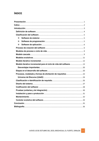 JUEVES 10 DE OCTUBRE DEL 2019, MOCHICAUI, EL FUERTE, SINALOA 2
ÍNDICE
Presentación.............................................................................................................................. 1
Índice ........................................................................................................................................... 2
Introducción............................................................................................................................... 3
Definición de software ........................................................................................................ 4
Clasificación del software.................................................................................................. 5
❖ Software de sistema:............................................................................................... 5
❖ Software de programación:................................................................................... 5
❖ Software de aplicación: .......................................................................................... 6
Proceso de creación del software ................................................................................... 6
Modelos de proceso o ciclo de vida................................................................................ 9
Modelo cascada.................................................................................................................... 9
Modelos evolutivos............................................................................................................ 11
Modelo iterativo incremental........................................................................................... 12
Modelo iterativo incremental para el ciclo de vida del software. .......................... 13
Desventajas importantes: ............................................................................................ 20
Etapas en el desarrollo del software............................................................................. 20
Procesos, modelado y formas de elicitación de requisitos.................................... 23
Universo de Discurso (UdeD): .................................................................................... 24
Clasificación e identificación de requisito. ................................................................. 26
Diseño del sistema............................................................................................................. 27
Codificación del software ................................................................................................ 28
Pruebas (unitarias y de integración)............................................................................. 30
Instalación y paso a producción.................................................................................... 31
Mantenimiento..................................................................................................................... 32
Carácter evolutivo del software...................................................................................... 33
Conclusión............................................................................................................................... 35
Bibliografía............................................................................................................................... 36
 