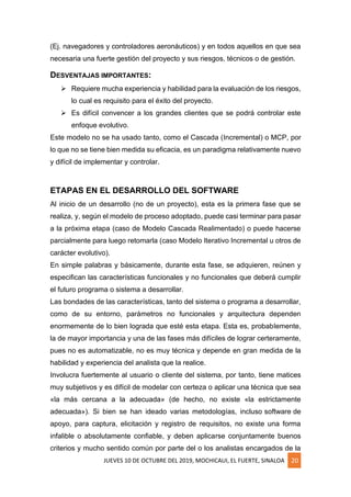 JUEVES 10 DE OCTUBRE DEL 2019, MOCHICAUI, EL FUERTE, SINALOA 20
(Ej. navegadores y controladores aeronáuticos) y en todos aquellos en que sea
necesaria una fuerte gestión del proyecto y sus riesgos, técnicos o de gestión.
DESVENTAJAS IMPORTANTES:
➢ Requiere mucha experiencia y habilidad para la evaluación de los riesgos,
lo cual es requisito para el éxito del proyecto.
➢ Es difícil convencer a los grandes clientes que se podrá controlar este
enfoque evolutivo.
Este modelo no se ha usado tanto, como el Cascada (Incremental) o MCP, por
lo que no se tiene bien medida su eficacia, es un paradigma relativamente nuevo
y difícil de implementar y controlar.
ETAPAS EN EL DESARROLLO DEL SOFTWARE
Al inicio de un desarrollo (no de un proyecto), esta es la primera fase que se
realiza, y, según el modelo de proceso adoptado, puede casi terminar para pasar
a la próxima etapa (caso de Modelo Cascada Realimentado) o puede hacerse
parcialmente para luego retomarla (caso Modelo Iterativo Incremental u otros de
carácter evolutivo).
En simple palabras y básicamente, durante esta fase, se adquieren, reúnen y
especifican las características funcionales y no funcionales que deberá cumplir
el futuro programa o sistema a desarrollar.
Las bondades de las características, tanto del sistema o programa a desarrollar,
como de su entorno, parámetros no funcionales y arquitectura dependen
enormemente de lo bien lograda que esté esta etapa. Esta es, probablemente,
la de mayor importancia y una de las fases más difíciles de lograr certeramente,
pues no es automatizable, no es muy técnica y depende en gran medida de la
habilidad y experiencia del analista que la realice.
Involucra fuertemente al usuario o cliente del sistema, por tanto, tiene matices
muy subjetivos y es difícil de modelar con certeza o aplicar una técnica que sea
«la más cercana a la adecuada» (de hecho, no existe «la estrictamente
adecuada»). Si bien se han ideado varias metodologías, incluso software de
apoyo, para captura, elicitación y registro de requisitos, no existe una forma
infalible o absolutamente confiable, y deben aplicarse conjuntamente buenos
criterios y mucho sentido común por parte del o los analistas encargados de la
 