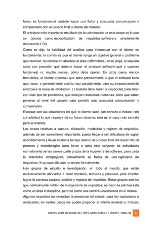 JUEVES 10 DE OCTUBRE DEL 2019, MOCHICAUI, EL FUERTE, SINALOA 21
tarea; es fundamental también lograr una fluida y adecuada comunicación y
comprensión con el usuario final o cliente del sistema.
El artefacto más importante resultado de la culminación de esta etapa es lo que
se conoce como especificación de requisitos software o simplemente
documento ERS.
Como se dijo, la habilidad del analista para interactuar con el cliente es
fundamental; lo común es que el cliente tenga un objetivo general o problema
que resolver, no conoce en absoluto el área (informática), ni su jerga, ni siquiera
sabe con precisión qué debería hacer el producto software (qué y cuantas
funciones) ni, mucho menos, cómo debe operar. En otros casos menos
frecuentes, el cliente «piensa» que sabe precisamente lo que el software tiene
que hacer, y generalmente acierta muy parcialmente, pero su empecinamiento
entorpece la tarea de elicitación. El analista debe tener la capacidad para lidiar
con este tipo de problemas, que incluyen relaciones humanas; tiene que saber
ponerse al nivel del usuario para permitir una adecuada comunicación y
comprensión.
Escasas son las situaciones en que el cliente sabe con certeza e incluso con
completitud lo que requiere de su futuro sistema, este es el caso más sencillo
para el analista.
Las tareas relativas a captura, elicitación, modelado y registro de requisitos,
además de ser sumamente importante, puede llegar a ser dificultosa de lograr
acertadamente y llevar bastante tiempo relativo al proceso total del desarrollo; al
proceso y metodologías para llevar a cabo este conjunto de actividades
normalmente se las asume parte propia de la ingeniería de software, pero dada
la antedicha complejidad, actualmente se habla de una ingeniería de
requisitos,14 aunque ella aún no existe formalmente.
Hay grupos de estudio e investigación, en todo el mundo, que están
exclusivamente abocados a idear modelos, técnicas y procesos para intentar
lograr la correcta captura, análisis y registro de requisitos. Estos grupos son los
que normalmente hablan de la ingeniería de requisitos; es decir se plantea ésta
como un área o disciplina, pero no como una carrera universitaria en sí misma.
Algunos requisitos no necesitan la presencia del cliente, para ser capturados o
analizados; en ciertos casos los puede proponer el mismo analista o, incluso,
 