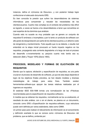 JUEVES 10 DE OCTUBRE DEL 2019, MOCHICAUI, EL FUERTE, SINALOA 23
instancia, defina el «Universo de Discurso», y con posterior trabajo logre
confeccionar el adecuado documento ERS.
Es bien conocida la presión que sufren los desarrolladores de sistemas
informáticos para comprender y rescatar las necesidades de los
clientes/usuarios. Cuanto más complejo es el contexto del problema más difícil
es lograrlo, a veces se fuerza a los desarrolladores a tener que convertirse en
casi expertos de los dominios que analizan.
Cuando esto no sucede es muy probable que se genere un conjunto de
requisitos15 erróneos o incompletos y por lo tanto un producto de software con
alto grado de desaprobación por parte de los clientes/usuarios y un altísimo costo
de reingeniería y mantenimiento. Todo aquello que no se detecte, o resulte mal
entendido en la etapa inicial provocará un fuerte impacto negativo en los
requisitos, propagando esta corriente degradante a lo largo de todo el proceso
de desarrollo e incrementando su perjuicio cuanto más tardía sea su
detección (Bell y Thayer 1976) (Davis 1993).
PROCESOS, MODELADO Y FORMAS DE ELICITACIÓN DE
REQUISITOS
Siendo que la captura, elicitación y especificación de requisitos, es una parte
crucial en el proceso de desarrollo de software, ya que de esta etapa depende el
logro de los objetivos finales previstos, se han ideado modelos y diversas
metodologías de trabajo para estos fines. También existen
herramientas software que apoyan las tareas relativas realizadas por el
ingeniero en requisitos.
El estándar IEEE 830-1998 brinda una normalización de las «Prácticas
recomendadas para la especificación de requisitos software».
A medida que se obtienen los requisitos, normalmente se los va analizando, el
resultado de este análisis, con o sin el cliente, se plasma en un documento,
conocido como ERS o Especificación de requisitos software, cuya estructura
puede venir definida por varios estándares, tales como CMMI.
Un primer paso para realizar el relevamiento de información es el conocimiento
y definición acertada lo que se conoce como «Universo de Discurso» del
problema, que se define y entiende por:
 