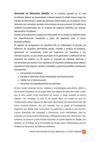 JUEVES 10 DE OCTUBRE DEL 2019, MOCHICAUI, EL FUERTE, SINALOA 24
UNIVERSO DE DISCURSO (UDED): es el contexto general en el cual
el software deberá ser desarrollado y deberá operar. El UdeD incluye todas las
fuentes de información y todas las personas relacionadas con el software. Esas
personas son conocidas también como actores de ese universo. El UdeD es la
realidad circunstanciada por el conjunto de objetivos definidos por quienes
demandaron el software.
A partir de la extracción y análisis de información en su ámbito se obtienen todas
las especificaciones necesarias y tipos de requisitos para el futuro
producto software.
El objetivo de la ingeniería de requisitos (IR) es sistematizar el proceso de
definición de requisitos permitiendo elicitar, modelar y analizar el problema,
generando un compromiso entre los ingenieros de requisitos y los
clientes/usuarios, ya que ambos participan en la generación y definición de los
requisitos del sistema. La IR aporta un conjunto de métodos, técnicas y
herramientas que asisten a los ingenieros de requisitos (analistas) para obtener
requisitos lo más seguros, veraces, completos y oportunos posibles, permitiendo
básicamente:
➢ Comprender el problema
➢ Facilitar la obtención de las necesidades del cliente/usuario
➢ Validar con el cliente/usuario
➢ Garantizar las especificaciones de requisitos
Si bien existen diversas formas, modelos y metodologías para elicitar, definir y
documentar requisitos, no se puede decir que alguna de ellas sea mejor o peor
que la otra, suelen tener muchísimo en común, y todas cumplen el mismo
objetivo. Sin embargo, lo que sí se puede decir sin dudas es que es
indispensable utilizar alguna de ellas para documentar las especificaciones del
futuro producto software. Así, por ejemplo, hay un grupo de investigación
argentino que desde hace varios años ha propuesto y estudia el uso del LEL
(Léxico Extendido del Lenguaje) y Escenarios como metodología, aquí se
presenta una de las tantas referencias y bibliografía sobre ello. Otra forma, más
ortodoxa, de capturar y documentar requisitos se puede obtener en detalle, por
ejemplo, en el trabajo de la Universidad de Sevilla sobre «Metodología para el
Análisis de Requisitos de Sistemas Software».
 