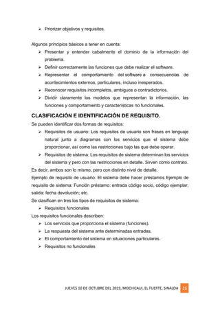 JUEVES 10 DE OCTUBRE DEL 2019, MOCHICAUI, EL FUERTE, SINALOA 26
➢ Priorizar objetivos y requisitos.
Algunos principios básicos a tener en cuenta:
➢ Presentar y entender cabalmente el dominio de la información del
problema.
➢ Definir correctamente las funciones que debe realizar el software.
➢ Representar el comportamiento del software a consecuencias de
acontecimientos externos, particulares, incluso inesperados.
➢ Reconocer requisitos incompletos, ambiguos o contradictorios.
➢ Dividir claramente los modelos que representan la información, las
funciones y comportamiento y características no funcionales.
CLASIFICACIÓN E IDENTIFICACIÓN DE REQUISITO.
Se pueden identificar dos formas de requisitos:
➢ Requisitos de usuario: Los requisitos de usuario son frases en lenguaje
natural junto a diagramas con los servicios que el sistema debe
proporcionar, así como las restricciones bajo las que debe operar.
➢ Requisitos de sistema: Los requisitos de sistema determinan los servicios
del sistema y pero con las restricciones en detalle. Sirven como contrato.
Es decir, ambos son lo mismo, pero con distinto nivel de detalle.
Ejemplo de requisito de usuario: El sistema debe hacer préstamos Ejemplo de
requisito de sistema: Función préstamo: entrada código socio, código ejemplar;
salida: fecha devolución; etc.
Se clasifican en tres los tipos de requisitos de sistema:
➢ Requisitos funcionales
Los requisitos funcionales describen:
➢ Los servicios que proporciona el sistema (funciones).
➢ La respuesta del sistema ante determinadas entradas.
➢ El comportamiento del sistema en situaciones particulares.
➢ Requisitos no funcionales
 