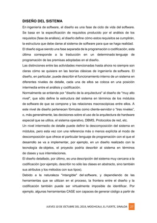JUEVES 10 DE OCTUBRE DEL 2019, MOCHICAUI, EL FUERTE, SINALOA 27
DISEÑO DEL SISTEMA
En ingeniería de software, el diseño es una fase de ciclo de vida del software.
Se basa en la especificación de requisitos producido por el análisis de los
requisitos (fase de análisis), el diseño define cómo estos requisitos se cumplirán,
la estructura que debe darse al sistema de software para que se haga realidad.
El diseño sigue siendo una fase separada de la programación o codificación, esta
última corresponde a la traducción en un determinado lenguaje de
programación de las premisas adoptadas en el diseño.
Las distinciones entre las actividades mencionadas hasta ahora no siempre son
claras cómo se quisiera en las teorías clásicas de ingeniería de software. El
diseño, en particular, puede describir el funcionamiento interno de un sistema en
diferentes niveles de detalle, cada una de ellos se coloca en una posición
intermedia entre el análisis y codificación.
Normalmente se entiende por "diseño de la arquitectura" al diseño de "muy alto
nivel", que sólo define la estructura del sistema en términos de los módulos
de software de que se compone y las relaciones macroscópicas entre ellos. A
este nivel de diseño pertenecen fórmulas como cliente-servidor o “tres niveles”,
o, más generalmente, las decisiones sobre el uso de la arquitectura de hardware
especial que se utilice, el sistema operativo, DBMS, Protocolos de red, etc.
Un nivel intermedio de detalle puede definir la descomposición del sistema en
módulos, pero esta vez con una referencia más o menos explícita al modo de
descomposición que ofrece el particular lenguaje de programación con el que el
desarrollo se va a implementar, por ejemplo, en un diseño realizado con la
tecnología de objetos, el proyecto podría describir al sistema en términos
de clases y sus interrelaciones.
El diseño detallado, por último, es una descripción del sistema muy cercana a la
codificación (por ejemplo, describir no sólo las clases en abstracto, sino también
sus atributos y los métodos con sus tipos).
Debido a la naturaleza "intangible" del software, y dependiendo de las
herramientas que se utilizan en el proceso, la frontera entre el diseño y la
codificación también puede ser virtualmente imposible de identificar. Por
ejemplo, algunas herramientas CASE son capaces de generar código a partir de
 