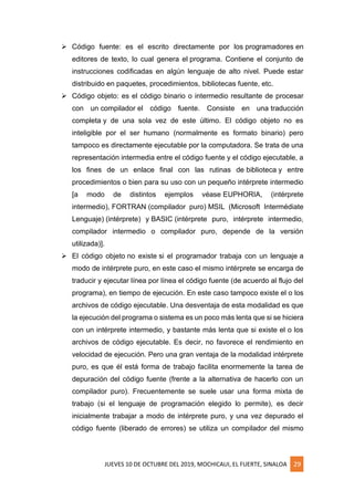 JUEVES 10 DE OCTUBRE DEL 2019, MOCHICAUI, EL FUERTE, SINALOA 29
➢ Código fuente: es el escrito directamente por los programadores en
editores de texto, lo cual genera el programa. Contiene el conjunto de
instrucciones codificadas en algún lenguaje de alto nivel. Puede estar
distribuido en paquetes, procedimientos, bibliotecas fuente, etc.
➢ Código objeto: es el código binario o intermedio resultante de procesar
con un compilador el código fuente. Consiste en una traducción
completa y de una sola vez de este último. El código objeto no es
inteligible por el ser humano (normalmente es formato binario) pero
tampoco es directamente ejecutable por la computadora. Se trata de una
representación intermedia entre el código fuente y el código ejecutable, a
los fines de un enlace final con las rutinas de biblioteca y entre
procedimientos o bien para su uso con un pequeño intérprete intermedio
[a modo de distintos ejemplos véase EUPHORIA, (intérprete
intermedio), FORTRAN (compilador puro) MSIL (Microsoft Intermédiate
Lenguaje) (intérprete) y BASIC (intérprete puro, intérprete intermedio,
compilador intermedio o compilador puro, depende de la versión
utilizada)].
➢ El código objeto no existe si el programador trabaja con un lenguaje a
modo de intérprete puro, en este caso el mismo intérprete se encarga de
traducir y ejecutar línea por línea el código fuente (de acuerdo al flujo del
programa), en tiempo de ejecución. En este caso tampoco existe el o los
archivos de código ejecutable. Una desventaja de esta modalidad es que
la ejecución del programa o sistema es un poco más lenta que si se hiciera
con un intérprete intermedio, y bastante más lenta que si existe el o los
archivos de código ejecutable. Es decir, no favorece el rendimiento en
velocidad de ejecución. Pero una gran ventaja de la modalidad intérprete
puro, es que él está forma de trabajo facilita enormemente la tarea de
depuración del código fuente (frente a la alternativa de hacerlo con un
compilador puro). Frecuentemente se suele usar una forma mixta de
trabajo (si el lenguaje de programación elegido lo permite), es decir
inicialmente trabajar a modo de intérprete puro, y una vez depurado el
código fuente (liberado de errores) se utiliza un compilador del mismo
 