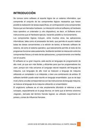 JUEVES 10 DE OCTUBRE DEL 2019, MOCHICAUI, EL FUERTE, SINALOA 3
INTRODUCCIÓN
Se conoce como software al soporte lógico de un sistema informático, que
comprende el conjunto de los componentes lógicos necesarios que hacen
posible la realización de tareas específicas, en contraposición a los componentes
físicos que son llamados hardware. La interacción entre el software y el hardware
hace operativo un ordenador (u otro dispositivo), es decir, el Software envía
instrucciones que el Hardware ejecuta, haciendo posible su funcionamiento.
Los componentes lógicos incluyen, entre muchos otros, las aplicaciones
informáticas, tales como el procesador de texto, que permite al usuario realizar
todas las tareas concernientes a la edición de textos; el llamado software de
sistema, tal como el sistema operativo, que básicamente permite al resto de los
programas funcionar adecuadamente, facilitando también la interacción entre los
componentes físicos y el resto de las aplicaciones, y proporcionando una interfaz
con el usuario.
El software en su gran mayoría, está escrito en lenguajes de programación de
alto nivel, ya que son más fáciles y eficientes para que los programadores los
usen, porque son más cercanos al Lenguaje natural respecto del lenguaje de
máquina. Los lenguajes de alto nivel se traducen a lenguaje de máquina
utilizando un compilador o un intérprete, o bien una combinación de ambos. El
software también puede estar escrito en lenguaje ensamblador, que es de bajo
nivel y tiene una alta correspondencia con las instrucciones de lenguaje máquina;
se traduce al lenguaje de la máquina utilizando un ensamblador.
El anglicismo software es el más ampliamente difundido al referirse a este
concepto, especialmente en la jerga técnica; en tanto que el término sinónimo
«logicial», derivado del término francés logiciel, es utilizado mayormente en
países y zonas de influencia francesa.
 