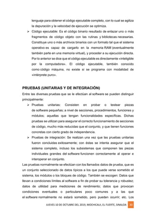 JUEVES 10 DE OCTUBRE DEL 2019, MOCHICAUI, EL FUERTE, SINALOA 30
lenguaje para obtener el código ejecutable completo, con lo cual se agiliza
la depuración y la velocidad de ejecución se optimiza.
➢ Código ejecutable: Es el código binario resultado de enlazar uno o más
fragmentos de código objeto con las rutinas y bibliotecas necesarias.
Constituye uno o más archivos binarios con un formato tal que el sistema
operativo es capaz de cargarlo en la memoria RAM (eventualmente
también parte en una memoria virtual), y proceder a su ejecución directa.
Por lo anterior se dice que el código ejecutable es directamente «inteligible
por la computadora». El código ejecutable, también conocido
como código máquina, no existe si se programa con modalidad de
«intérprete puro».
PRUEBAS (UNITARIAS Y DE INTEGRACIÓN)
Entre las diversas pruebas que se le efectúan al software se pueden distinguir
principalmente:
➢ Pruebas unitarias: Consisten en probar o testear piezas
de software pequeñas; a nivel de secciones, procedimientos, funciones y
módulos; aquellas que tengan funcionalidades específicas. Dichas
pruebas se utilizan para asegurar el correcto funcionamiento de secciones
de código, mucho más reducidas que el conjunto, y que tienen funciones
concretas con cierto grado de independencia.
➢ Pruebas de integración: Se realizan una vez que las pruebas unitarias
fueron concluidas exitosamente; con éstas se intenta asegurar que el
sistema completo, incluso los subsistemas que componen las piezas
individuales grandes del software funcionen correctamente al operar e
interoperar en conjunto.
Las pruebas normalmente se efectúan con los llamados datos de prueba, que es
un conjunto seleccionado de datos típicos a los que puede verse sometido el
sistema, los módulos o los bloques de código. También se escogen: Datos que
llevan a condiciones límites al software a fin de probar su tolerancia y robustez;
datos de utilidad para mediciones de rendimiento; datos que provocan
condiciones eventuales o particulares poco comunes y a las que
el software normalmente no estará sometido, pero pueden ocurrir; etc. Los
 