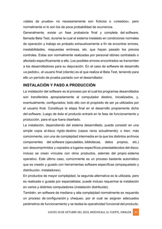 JUEVES 10 DE OCTUBRE DEL 2019, MOCHICAUI, EL FUERTE, SINALOA 31
«datos de prueba» no necesariamente son ficticios o «creados», pero
normalmente sí lo son los de poca probabilidad de ocurrencia.
Generalmente, existe un fase probatoria final y completa del software,
llamada Beta Test, durante la cual el sistema instalado en condiciones normales
de operación y trabajo es probado exhaustivamente a fin de encontrar errores,
inestabilidades, respuestas erróneas, etc. que hayan pasado los previos
controles. Estas son normalmente realizadas por personal idóneo contratado o
afectado específicamente a ello. Los posibles errores encontrados se transmiten
a los desarrolladores para su depuración. En el caso de software de desarrollo
«a pedido», el usuario final (cliente) es el que realiza el Beta Test, teniendo para
ello un período de prueba pactado con el desarrollador.
INSTALACIÓN Y PASO A PRODUCCIÓN
La instalación del software es el proceso por el cual los programas desarrollados
son transferidos apropiadamente al computador destino, inicializados, y,
eventualmente, configurados; todo ello con el propósito de ser ya utilizados por
el usuario final. Constituye la etapa final en el desarrollo propiamente dicho
del software. Luego de ésta el producto entrará en la fase de funcionamiento y
producción, para el que fuera diseñado.
La instalación, dependiendo del sistema desarrollado, puede consistir en una
simple copia al disco rígido destino (casos raros actualmente); o bien, más
comúnmente, con una de complejidad intermedia en la que los distintos archivos
componentes del software (ejecutables, bibliotecas, datos propios, etc.)
son descomprimidos y copiados a lugares específicos preestablecidos del disco;
incluso se crean vínculos con otros productos, además del propio sistema
operativo. Este último caso, comúnmente es un proceso bastante automático
que es creado y guiado con herramientas software específicas (empaquetado y
distribución, instaladores).
En productos de mayor complejidad, la segunda alternativa es la utilizada, pero
es realizada o guiada por especialistas; puede incluso requerirse la instalación
en varios y distintos computadores (instalación distribuida).
También, en software de mediana y alta complejidad normalmente es requerido
un proceso de configuración y chequeo, por el cual se asignan adecuados
parámetros de funcionamiento y se testea la operatividad funcional del producto.
 