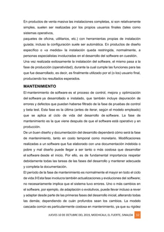 JUEVES 10 DE OCTUBRE DEL 2019, MOCHICAUI, EL FUERTE, SINALOA 32
En productos de venta masiva las instalaciones completas, si son relativamente
simples, suelen ser realizadas por los propios usuarios finales (tales como
sistemas operativos,
paquetes de oficina, utilitarios, etc.) con herramientas propias de instalación
guiada; incluso la configuración suele ser automática. En productos de diseño
específico o «a medida» la instalación queda restringida, normalmente, a
personas especialistas involucradas en el desarrollo del software en cuestión.
Una vez realizada exitosamente la instalación del software, el mismo pasa a la
fase de producción (operatividad), durante la cual cumple las funciones para las
que fue desarrollado, es decir, es finalmente utilizado por el (o los) usuario final,
produciendo los resultados esperados.
MANTENIMIENTO
El mantenimiento de software es el proceso de control, mejora y optimización
del software ya desarrollado e instalado, que también incluye depuración de
errores y defectos que puedan haberse filtrado de la fase de pruebas de control
y beta test. Esta fase es la última (antes de iterar, según el modelo empleado)
que se aplica al ciclo de vida del desarrollo de software. La fase de
mantenimiento es la que viene después de que el software está operativo y en
producción.
De un buen diseño y documentación del desarrollo dependerá cómo será la fase
de mantenimiento, tanto en costo temporal como monetario. Modificaciones
realizadas a un software que fue elaborado con una documentación indebida o
pobre y mal diseño puede llegar a ser tanto o más costosa que desarrollar
el software desde el inicio. Por ello, es de fundamental importancia respetar
debidamente todas las tareas de las fases del desarrollo y mantener adecuada
y completa la documentación.
El período de la fase de mantenimiento es normalmente el mayor en todo el ciclo
de vida.9 Esta fase involucra también actualizaciones y evoluciones del software;
no necesariamente implica que el sistema tuvo errores. Uno o más cambios en
el software, por ejemplo, de adaptación o evolutivos, puede llevar incluso a rever
y adaptar desde parte de las primeras fases del desarrollo inicial, alterando todas
las demás; dependiendo de cuán profundos sean los cambios. La modelo
cascada común es particularmente costosa en mantenimiento, ya que su rigidez
 