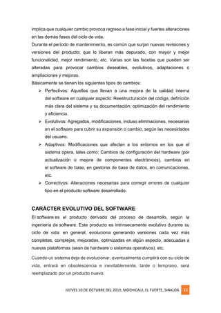 JUEVES 10 DE OCTUBRE DEL 2019, MOCHICAUI, EL FUERTE, SINALOA 33
implica que cualquier cambio provoca regreso a fase inicial y fuertes alteraciones
en las demás fases del ciclo de vida.
Durante el período de mantenimiento, es común que surjan nuevas revisiones y
versiones del producto; que lo liberan más depurado, con mayor y mejor
funcionalidad, mejor rendimiento, etc. Varias son las facetas que pueden ser
alteradas para provocar cambios deseables, evolutivos, adaptaciones o
ampliaciones y mejoras.
Básicamente se tienen los siguientes tipos de cambios:
➢ Perfectivos: Aquellos que llevan a una mejora de la calidad interna
del software en cualquier aspecto: Reestructuración del código, definición
más clara del sistema y su documentación; optimización del rendimiento
y eficiencia.
➢ Evolutivos: Agregados, modificaciones, incluso eliminaciones, necesarias
en el software para cubrir su expansión o cambio, según las necesidades
del usuario.
➢ Adaptivos: Modificaciones que afectan a los entornos en los que el
sistema opera, tales como: Cambios de configuración del hardware (por
actualización o mejora de componentes electrónicos), cambios en
el software de base, en gestores de base de datos, en comunicaciones,
etc.
➢ Correctivos: Alteraciones necesarias para corregir errores de cualquier
tipo en el producto software desarrollado.
CARÁCTER EVOLUTIVO DEL SOFTWARE
El software es el producto derivado del proceso de desarrollo, según la
ingeniería de software. Este producto es intrínsecamente evolutivo durante su
ciclo de vida: en general, evoluciona generando versiones cada vez más
completas, complejas, mejoradas, optimizadas en algún aspecto, adecuadas a
nuevas plataformas (sean de hardware o sistemas operativos), etc.
Cuando un sistema deja de evolucionar, eventualmente cumplirá con su ciclo de
vida, entrará en obsolescencia e inevitablemente, tarde o temprano, será
reemplazado por un producto nuevo.
 
