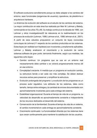 JUEVES 10 DE OCTUBRE DEL 2019, MOCHICAUI, EL FUERTE, SINALOA 34
El software evoluciona sencillamente porque se debe adaptar a los cambios del
entorno, sean funcionales (exigencias de usuarios), operativos, de plataforma o
arquitectura hardware.
La dinámica de evolución del software es el estudio de los cambios del sistema.
La mayor contribución en esta área fue realizada por Meir M. Lehman y Belady,
comenzando en los años 70 y 80. Su trabajo continuó en la década de 1990, con
Lehman y otros investigadores20 de relevancia en la realimentación en los
procesos de evolución (Lehman, 1996; Lehman et al., 1998; lehman et al., 2001).
A partir de esos estudios propusieron un conjunto de leyes (conocidas
como leyes de Lehman)11 respecto de los cambios producidos en los sistemas.
Estas leyes (en realidad son hipótesis) son invariantes y ampliamente aplicables.
Lehman y Belady analizaron el crecimiento y la evolución de varios
sistemas software de gran porte; derivando finalmente, según sus medidas, las
siguientes ocho leyes:
➢ Cambio continuo: Un programa que se usa en un entorno real
necesariamente debe cambiar o se volverá progresivamente menos útil
en ese entorno.
➢ Complejidad creciente: A medida que un programa en evolución cambia,
su estructura tiende a ser cada vez más compleja. Se deben dedicar
recursos extras para preservar y simplificar la estructura.
➢ Evolución prolongada del programa: La evolución de los programas es un
proceso autor regulativo. Los atributos de los sistemas, tales como
tamaño, tiempo entre entregas y la cantidad de errores documentados son
aproximadamente invariantes para cada entrega del sistema.
➢ Estabilidad organizacional: Durante el tiempo de vida de un programa, su
velocidad de desarrollo es aproximadamente constante e independiente
de los recursos dedicados al desarrollo del sistema.
➢ Conservación de la familiaridad: Durante el tiempo de vida de un sistema,
el cambio incremental en cada entrega es aproximadamente constante.
➢ Crecimiento continuado: La funcionalidad ofrecida por los sistemas tiene
que crecer continuamente para mantener la satisfacción de los usuarios.
 