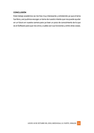 JUEVES 10 DE OCTUBRE DEL 2019, MOCHICAUI, EL FUERTE, SINALOA 35
CONCLUSIÓN
Este trabajo académico se me hiso muy interesante y entretenido ya que el tema
fue libre y así pudimos escoger un tema de nuestro interés que nos puede ayudar
en un futuro en nuestra carrera para ya traer un poco de conocimiento de lo que
es el Software para que nos sirve y cuáles son sus funciones y entre otras cosas.
 