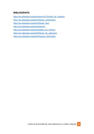 JUEVES 10 DE OCTUBRE DEL 2019, MOCHICAUI, EL FUERTE, SINALOA 36
BIBLIOGRAFÍA
https://es.wikipedia.org/wiki/Ingenier%C3%ADa_de_software
https://es.wikipedia.org/wiki/Software_colaborativo
https://es.wikipedia.org/wiki/Software_libre
https://es.wikipedia.org/wiki/Hardware
https://es.wikipedia.org/wiki/Software_de_sistema
https://es.wikipedia.org/wiki/Software_de_aplicación
https://es.wikipedia.org/wiki/Programa_informático
 