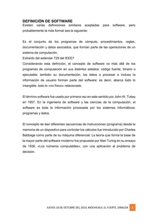 JUEVES 10 DE OCTUBRE DEL 2019, MOCHICAUI, EL FUERTE, SINALOA 4
DEFINICIÓN DE SOFTWARE
Existen varias definiciones similares aceptadas para software, pero
probablemente la más formal sea la siguiente:
Es el conjunto de los programas de cómputo, procedimientos, reglas,
documentación y datos asociados, que forman parte de las operaciones de un
sistema de computación.
Extraído del estándar 729 del IEEE7
Considerando esta definición, el concepto de software va más allá de los
programas de computación en sus distintos estados: código fuente, binario o
ejecutable; también su documentación, los datos a procesar e incluso la
información de usuario forman parte del software: es decir, abarca todo lo
intangible, todo lo «no físico» relacionado.
El término software fue usado por primera vez en este sentido por John W. Tukey
en 1957. En la ingeniería de software y las ciencias de la computación, el
software es toda la información procesada por los sistemas informáticos:
programas y datos.
El concepto de leer diferentes secuencias de instrucciones (programa) desde la
memoria de un dispositivo para controlar los cálculos fue introducido por Charles
Babbage como parte de su máquina diferencial. La teoría que forma la base de
la mayor parte del software moderno fue propuesta por Alan Turing en su ensayo
de 1936, «Los números computables», con una aplicación al problema de
decisión.
 