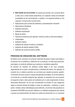 JUEVES 10 DE OCTUBRE DEL 2019, MOCHICAUI, EL FUERTE, SINALOA 6
❖ SOFTWARE DE APLICACIÓN: Es aquel que permite a los usuarios llevar
a cabo una o varias tareas específicas, en cualquier campo de actividad
susceptible de ser automatizado o asistido, con especial énfasis en los
negocios. Incluye entre muchos otros:
➢ Aplicaciones para Control de sistemas y automatización industrial
➢ Aplicaciones ofimáticas
➢ Software educativo
➢ Software empresarial
➢ Bases de datos
➢ Telecomunicaciones (por ejemplo, Internet y toda su estructura lógica)
➢ Videojuegos
➢ Software médico
➢ Software de cálculo numérico y simbólico.
➢ Software de diseño asistido (CAD)
➢ Software de control numérico (CAM)
PROCESO DE CREACIÓN DEL SOFTWARE
Se define como «proceso» al conjunto ordenado de pasos a seguir para llegar a
la solución de un problema u obtención de un producto, en este caso particular,
para lograr un producto software que resuelva un problema específico.
El proceso de creación de software puede llegar a ser muy complejo,
dependiendo de su porte, características y criticidad del mismo. Por ejemplo, la
creación de un sistema operativo es una tarea que requiere proyecto, gestión,
numerosos recursos y todo un equipo disciplinado de trabajo. En el otro extremo,
si se trata de un sencillo programa (por ejemplo, la resolución de una ecuación
de segundo orden), éste puede ser realizado por un solo programador (incluso
aficionado) fácilmente. Es así que normalmente se dividen en tres categorías
según su tamaño (líneas de código) o costo: de «pequeño», «mediano» y «gran
porte». Existen varias metodologías para estimarlo, una de las más populares es
el sistema COCOMO que provee métodos y un software (programa) que calcula
y provee una aproximación de todos los costos de producción en un «proyecto
 