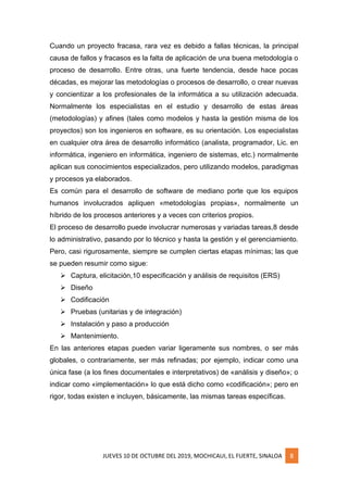 JUEVES 10 DE OCTUBRE DEL 2019, MOCHICAUI, EL FUERTE, SINALOA 8
Cuando un proyecto fracasa, rara vez es debido a fallas técnicas, la principal
causa de fallos y fracasos es la falta de aplicación de una buena metodología o
proceso de desarrollo. Entre otras, una fuerte tendencia, desde hace pocas
décadas, es mejorar las metodologías o procesos de desarrollo, o crear nuevas
y concientizar a los profesionales de la informática a su utilización adecuada.
Normalmente los especialistas en el estudio y desarrollo de estas áreas
(metodologías) y afines (tales como modelos y hasta la gestión misma de los
proyectos) son los ingenieros en software, es su orientación. Los especialistas
en cualquier otra área de desarrollo informático (analista, programador, Lic. en
informática, ingeniero en informática, ingeniero de sistemas, etc.) normalmente
aplican sus conocimientos especializados, pero utilizando modelos, paradigmas
y procesos ya elaborados.
Es común para el desarrollo de software de mediano porte que los equipos
humanos involucrados apliquen «metodologías propias», normalmente un
híbrido de los procesos anteriores y a veces con criterios propios.
El proceso de desarrollo puede involucrar numerosas y variadas tareas,8 desde
lo administrativo, pasando por lo técnico y hasta la gestión y el gerenciamiento.
Pero, casi rigurosamente, siempre se cumplen ciertas etapas mínimas; las que
se pueden resumir como sigue:
➢ Captura, elicitación,10 especificación y análisis de requisitos (ERS)
➢ Diseño
➢ Codificación
➢ Pruebas (unitarias y de integración)
➢ Instalación y paso a producción
➢ Mantenimiento.
En las anteriores etapas pueden variar ligeramente sus nombres, o ser más
globales, o contrariamente, ser más refinadas; por ejemplo, indicar como una
única fase (a los fines documentales e interpretativos) de «análisis y diseño»; o
indicar como «implementación» lo que está dicho como «codificación»; pero en
rigor, todas existen e incluyen, básicamente, las mismas tareas específicas.
 