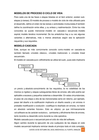 JUEVES 10 DE OCTUBRE DEL 2019, MOCHICAUI, EL FUERTE, SINALOA 9
MODELOS DE PROCESO O CICLO DE VIDA
Para cada una de las fases o etapas listadas en el ítem anterior, existen sub-
etapas (o tareas). El modelo de proceso o modelo de ciclo de vida utilizado para
el desarrollo, define el orden de las tareas o actividades involucradas,8 también
define la coordinación entre ellas, y su enlace y realimentación. Entre los más
conocidos se puede mencionar: modelo en cascada o secuencial, modelo
espiral, modelo iterativo incremental. De los antedichos hay a su vez algunas
variantes o alternativas, más o menos atractivas según sea la aplicación
requerida y sus requisitos.
MODELO CASCADA
Este, aunque es más comúnmente conocido como modelo en cascada es
también llamado «modelo clásico», «modelo tradicional» o «modelo lineal
secuencial».
El modelo en cascada puro «difícilmente se utiliza tal cual», pues esto implicaría
un previo y absoluto conocimiento de los requisitos, la no volatilidad de los
mismos (o rigidez) y etapas subsiguientes libres de errores; ello sólo podría ser
aplicable a escasos y pequeños sistemas a desarrollar. En estas circunstancias,
el paso de una etapa a otra de las mencionadas sería sin retorno, por ejemplo,
pasar del diseño a la codificación implicaría un diseño exacto y sin errores ni
probable modificación o evolución: «codifique lo diseñado sin errores, no habrá
en absoluto variantes futuras». Esto es utópico; ya que intrínsecamente
«el software es de carácter evolutivo», cambiante y difícilmente libre de errores,
tanto durante su desarrollo como durante su vida operativa.
Modelo cascada puro o secuencial para el ciclo de vida del software.
Algún cambio durante la ejecución de una cualquiera de las etapas en este
modelo secuencial implicaría reiniciar desde el principio todo el ciclo completo,
 