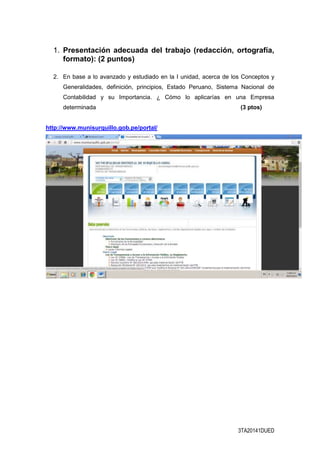 3TA20141DUED
1. Presentación adecuada del trabajo (redacción, ortografía,
formato): (2 puntos)
2. En base a lo avanzado y estudiado en la I unidad, acerca de los Conceptos y
Generalidades, definición, principios, Estado Peruano, Sistema Nacional de
Contabilidad y su Importancia. ¿ Cómo lo aplicarías en una Empresa
determinada (3 ptos)
http://www.munisurquillo.gob.pe/portal/
 