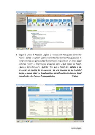 4TA20141DUED
3. Según la Unidad II Aspectos Legales y Técnicos del Presupuesto del Sector
Público donde se aplican ¿Cómo interpretas las Normas Presupuestarias ?,
comprendemos que para analizar la información requerida en un Analis Legal
podemos recurrir a determinadas preguntas como ¿Qué trabajo se hace?,
¿Quién y Como lo hace?, ¿Cuándo y Por qué se hace?. Se solicita a Ud.
presentar un modelo de presupuesto de una empresa de su localidad
donde se pueda observar la aplicación o consideración del Aspecto Legal
con relación a las Normas Presupuestarias. (2 ptos)
 