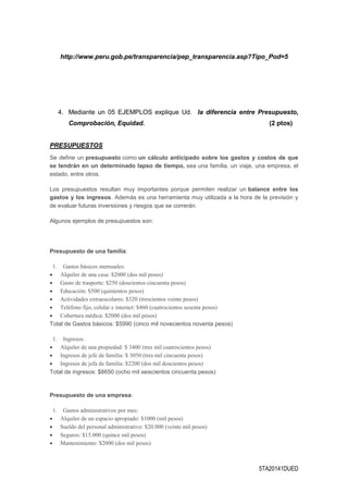 5TA20141DUED
http://www.peru.gob.pe/transparencia/pep_transparencia.asp?Tipo_Pod=5
4. Mediante un 05 EJEMPLOS explique Ud. la diferencia entre Presupuesto,
Comprobación, Equidad. (2 ptos)
PRESUPUESTOS
Se define un presupuesto como un cálculo anticipado sobre los gastos y costos de que
se tendrán en un determinado lapso de tiempo, sea una familia, un viaje, una empresa, el
estado, entre otros.
Los presupuestos resultan muy importantes porque permiten realizar un balance entre los
gastos y los ingresos. Además es una herramienta muy utilizada a la hora de la previsión y
de evaluar futuras inversiones y riesgos que se correrán.
Algunos ejemplos de presupuestos son:
Presupuesto de una familia:
1. Gastos básicos mensuales:
 Alquiler de una casa: $2000 (dos mil pesos)
 Gasto de trasporte: $250 (doscientos cincuenta pesos)
 Educación: $500 (quinientos pesos)
 Actividades extraescolares: $320 (trescientos veinte pesos)
 Teléfono fijo, celular e internet: $460 (cuatrocientos sesenta pesos)
 Cobertura médica: $2000 (dos mil pesos)
Total de Gastos básicos: $5990 (cinco mil novecientos noventa pesos)
1. Ingresos:
 Alquiler de una propiedad: $ 3400 (tres mil cuatrocientos pesos)
 Ingresos de jefe de familia: $ 3050 (tres mil cincuenta pesos)
 Ingresos de jefa de familia: $2200 (dos mil doscientos pesos)
Total de ingresos: $8650 (ocho mil seiscientos cincuenta pesos)
Presupuesto de una empresa:
1. Gastos administrativos por mes:
 Alquiler de un espacio apropiado: $1000 (mil pesos)
 Sueldo del personal administrativo: $20.000 (veinte mil pesos)
 Seguros: $15.000 (quince mil pesos)
 Mantenimiento: $2000 (dos mil pesos)
 