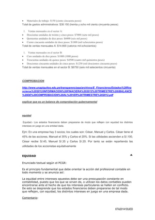 6TA20141DUED
 Materiales de trabajo: $150 (ciento cincuenta pesos)
Total de gastos administrativos: $38.150 (treinta y ocho mil ciento cincuenta pesos)
1. Ventas mensuales en el sector A:
 Doscientas unidades de treinta y cinco pesos: $7000 (siete mil pesos)
 Quinientas unidades de diez pesos: $6000 (seis mil pesos)
 Ciento cincuenta unidades de doce pesos: $1800 (mil ochocientos pesos)
Total de ventas mensuales A: $14.800 (catorce mil ochocientos)
1. Ventas mensuales en el sector B:
 Cien unidades de diez pesos: $1000 (1000 pesos)
 Trescientas unidades de quince pesos: $4500 (cuatro mil quinientos pesos)
 Doscientas cincuenta unidades de cinco pesos: $1250 (mil doscientos cincuenta pesos)
Total de ventas mensuales en el sector B: $6750 (seis mil setecientos cincuenta)
COMPROBACION
http://www.unapiquitos.edu.pe/transparenciaaa/archivos/E_Financieros/Estados%20fina
ncieros%202012/INFORMACION%20FINACIERA%202012%20TRIMESTRE%20I/BALANCE
%20DE%20COMPROBACION%20AL%201ER%20TRIMESTRE%202012.pdf
explicar que es un balance de comprobación gubernamental
equidad
Equidad.- Los estados financieros deben prepararse de modo que reflejen con equidad los distintos
intereses en juego en una entidad dada.
Ejm: En una empresa hay 3 socios; los cuales son: César, Manuel y Carlos. César tiene el
45% de las acciones, Manuel el 35% y Carlos el 20%. Si las utilidades ascienden a S/.100,
César recibe S/.45, Manuel S/.35 y Carlos S/.20. Por tanto se están repartiendo las
utilidades de los accionistas equitativamente
EQUIDAD
Enunciado textual según el PCGR:
Es el principio fundamental que debe orientar la acción del profesional contable en
todo momento y se anuncia así:
La equidad entre intereses opuestos debe ser una preocupación constante en
contabilidad, puesto que los que se sirven de, o utilizan los datos contables pueden
encontrarse ante el hecho de que los intereses particulares se hallen en conflicto.
De esto se desprende que los estados financieros deben prepararse de tal modo
que reflejen, con equidad, los distintos intereses en juego en una empresa dada.
Comentario:
 