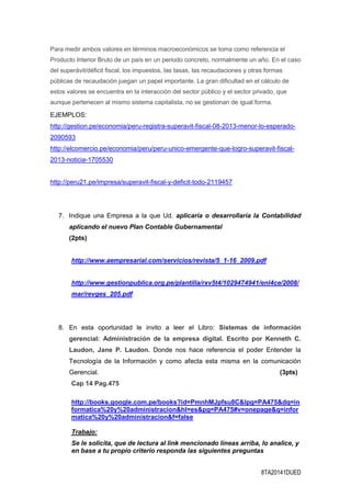 8TA20141DUED
Para medir ambos valores en términos macroeconómicos se toma como referencia el
Producto Interior Bruto de un país en un periodo concreto, normalmente un año. En el caso
del superávit/déficit fiscal, los impuestos, las tasas, las recaudaciones y otras formas
públicas de recaudación juegan un papel importante. La gran dificultad en el cálculo de
estos valores se encuentra en la interacción del sector público y el sector privado, que
aunque pertenecen al mismo sistema capitalista, no se gestionan de igual forma.
EJEMPLOS:
http://gestion.pe/economia/peru-registra-superavit-fiscal-08-2013-menor-lo-esperado-
2090593
http://elcomercio.pe/economia/peru/peru-unico-emergente-que-logro-superavit-fiscal-
2013-noticia-1705530
http://peru21.pe/impresa/superavit-fiscal-y-deficit-todo-2119457
7. Indique una Empresa a la que Ud. aplicaría o desarrollaría la Contabilidad
aplicando el nuevo Plan Contable Gubernamental
(2pts)
http://www.aempresarial.com/servicios/revista/5_1-16_2009.pdf
http://www.gestionpublica.org.pe/plantilla/rxv5t4/1029474941/enl4ce/2008/
mar/revges_205.pdf
8. En esta oportunidad le invito a leer el Libro: Sistemas de información
gerencial: Administración de la empresa digital. Escrito por Kenneth C.
Laudon, Jane P. Laudon. Donde nos hace referencia el poder Entender la
Tecnología de la Información y como afecta esta misma en la comunicación
Gerencial. (3pts)
Cap 14 Pag.475
http://books.google.com.pe/books?id=PmnhMJpfsu8C&lpg=PA475&dq=in
formatica%20y%20administracion&hl=es&pg=PA475#v=onepage&q=infor
matica%20y%20administracion&f=false
Trabajo:
Se le solicita, que de lectura al link mencionado líneas arriba, lo analice, y
en base a tu propio criterio responda las siguientes preguntas
 
