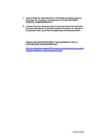 9TA20141DUED
1. ¿Qué problemas administrativos o Contables presentan algunas
empresas por no aplicar correctamente el PLAN CONTABLE
GENERAL GUBERNAMENTAL?
2. ¿Crees tú que las decisiones que se tomaron fueron las correctas,
que otras decisiones de Cambio puedes mencionar con relación a
la aplicación del nuevo Plan Contable General Gubernamental?
PAGINA 448 (HACER RESUMEN Y RELACIONARLO CON LA
CONTABILIDAD GUBERNAMENTAL)
http://es.slideshare.net/jes4791/sistemas-de-informacion-gerencial-
12-edicin-kenneth-c-laud-on-jane-p-laudon
 