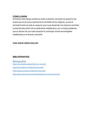 CONCLUSION
Al finalizar este trabajo académico sobre el derecho mercantil nos podemos dar
cuenta que es de suma importancia en el ámbito de los negocios, ya que la
principal función de esta es asegurar que lo que desarrolle una empresa (actividad
comercial) este dentro de los estándares establecidos y así no tenga problemas
que se deriven de una mala actuación la cual tenga consecuencial legales
establecidas en el derecho mercantil.
IVAN JESUS URIAS GUILLEN
BIBLIOFRAFIAS:
Bibliografías
https://es.wikipedia.org/wiki/Derecho_mercantil
https://antecedentes.net/derecho-mercantil/
https://www.euston96.com/derecho-mercantil/
https://www.derechomercantil.info/2012/10/usos-del-comercio.html
 